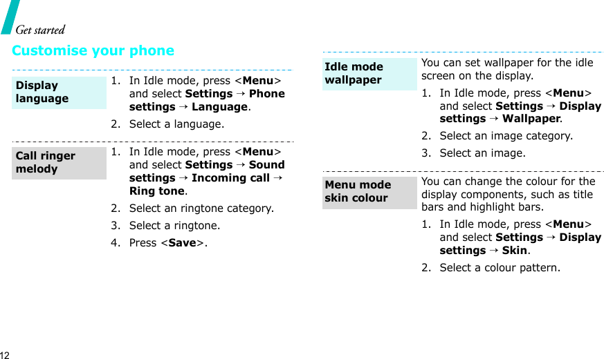 12Get startedCustomise your phone1. In Idle mode, press &lt;Menu&gt; and select Settings → Phone settings → Language.2. Select a language.1. In Idle mode, press &lt;Menu&gt; and select Settings → Sound settings → Incoming call → Ring tone.2. Select an ringtone category.3. Select a ringtone.4. Press &lt;Save&gt;.Display languageCall ringer melodyYou can set wallpaper for the idle screen on the display.1. In Idle mode, press &lt;Menu&gt; and select Settings → Display settings → Wallpaper.2. Select an image category.3. Select an image.You can change the colour for the display components, such as title bars and highlight bars.1. In Idle mode, press &lt;Menu&gt; and select Settings → Display settings → Skin.2. Select a colour pattern.Idle mode wallpaperMenu mode skin colour