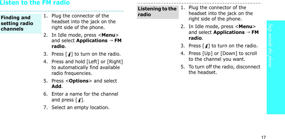 17Step outside the phoneListen to the FM radio1. Plug the connector of the headset into the jack on the right side of the phone.2. In Idle mode, press &lt;Menu&gt; and select Applications → FM radio.3. Press [ ] to turn on the radio.4. Press and hold [Left] or [Right] to automatically find available radio frequencies.5. Press &lt;Options&gt; and select Add.6. Enter a name for the channel and press [ ].7. Select an empty location.Finding and setting radio channels1. Plug the connector of the headset into the jack on the right side of the phone.2. In Idle mode, press &lt;Menu&gt; and select Applications → FM radio.3. Press [ ] to turn on the radio.4. Press [Up] or [Down] to scroll to the channel you want.5. To turn off the radio, disconnect the headset.Listening to the radio