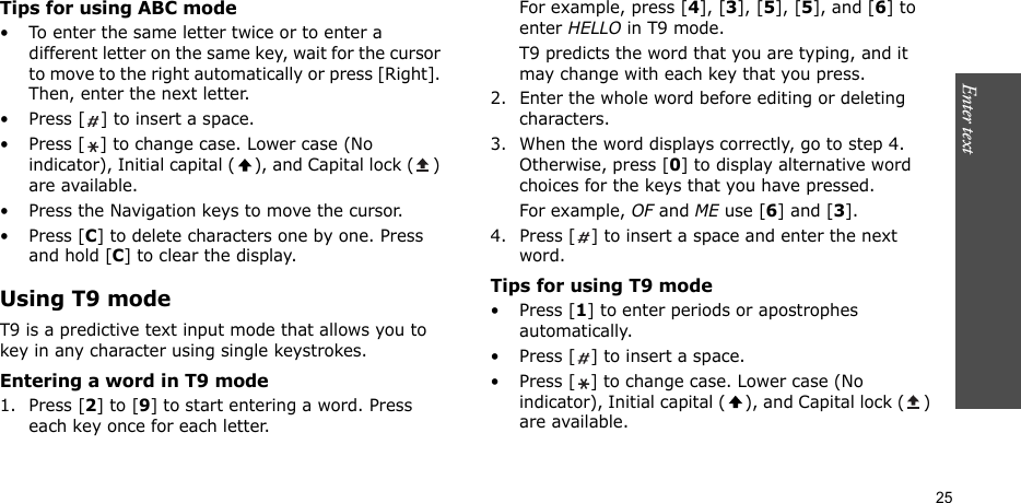 Enter text    25Tips for using ABC mode• To enter the same letter twice or to enter a different letter on the same key, wait for the cursor to move to the right automatically or press [Right]. Then, enter the next letter.• Press [ ] to insert a space.• Press [ ] to change case. Lower case (No indicator), Initial capital ( ), and Capital lock ( ) are available.• Press the Navigation keys to move the cursor. •Press [C] to delete characters one by one. Press and hold [C] to clear the display.Using T9 modeT9 is a predictive text input mode that allows you to key in any character using single keystrokes.Entering a word in T9 mode1. Press [2] to [9] to start entering a word. Press each key once for each letter. For example, press [4], [3], [5], [5], and [6] to enter HELLO in T9 mode. T9 predicts the word that you are typing, and it may change with each key that you press.2. Enter the whole word before editing or deleting characters.3. When the word displays correctly, go to step 4. Otherwise, press [0] to display alternative word choices for the keys that you have pressed. For example, OF and ME use [6] and [3].4. Press [ ] to insert a space and enter the next word.Tips for using T9 mode• Press [1] to enter periods or apostrophes automatically.• Press [ ] to insert a space.• Press [ ] to change case. Lower case (No indicator), Initial capital ( ), and Capital lock ( ) are available.