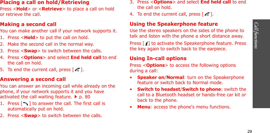 Call functions    29Placing a call on hold/RetrievingPress &lt;Hold&gt; or &lt;Retrieve&gt; to place a call on hold or retrieve the call.Making a second callYou can make another call if your network supports it.1. Press &lt;Hold&gt; to put the call on hold.2. Make the second call in the normal way.3. Press &lt;Swap&gt; to switch between the calls.4. Press &lt;Options&gt; and select End held call to end the call on hold.5. To end the current call, press [ ].Answering a second callYou can answer an incoming call while already on the phone, if your network supports it and you have activated the call waiting feature.p. 80 1. Press [ ] to answer the call. The first call is automatically put on hold.2. Press &lt;Swap&gt; to switch between the calls.3. Press &lt;Options&gt; and select End held call to end the call on hold.4. To end the current call, press [ ].Using the Speakerphone featureUse the stereo speakers on the sides of the phone to talk and listen with the phone a short distance away.Press [ ] to activate the Speakerphone feature. Press the key again to switch back to the earpiece.Using In-call optionsPress &lt;Options&gt; to access the following options during a call:•Speaker on/Normal: turn on the Speakerphone feature or switch back to Normal mode.•Switch to headset/Switch to phone: switch the call to a Bluetooth headset or hands-free car kit or back to the phone.•Menu: access the phone&apos;s menu functions.