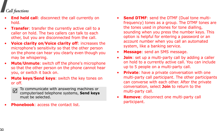 30Call functions•End held call: disconnect the call currently on hold.•Transfer: transfer the currently active call to a caller on hold. The two callers can talk to each other, but you are disconnected from the call.•Voice clarity on/Voice clarity off: increases the microphone’s sensitivity so that the other person on the phone can hear you clearly even though you may be whispering.•Mute/Unmute: switch off the phone&apos;s microphone so that the other person on the phone cannot hear you, or switch it back on.•Mute keys/Send keys: switch the key tones on or off.•Phonebook: access the contact list.•Send DTMF: send the DTMF (Dual tone multi-frequency) tones as a group. The DTMF tones are the tones used in phones for tone dialling, sounding when you press the number keys. This option is helpful for entering a password or an account number when you call an automated system, like a banking service.•Message: send an SMS message.•Join: set up a multi-party call by adding a caller on hold to a currently active call. You can include up to 5 people on a multi-party call.•Private: have a private conversation with one multi-party call participant. The other participants can converse with each other. After the private conversation, select Join to return to the multi-party call.•Remove: disconnect one multi-party call participant.To communicate with answering machines or computerised telephone systems, Send keys must be selected.