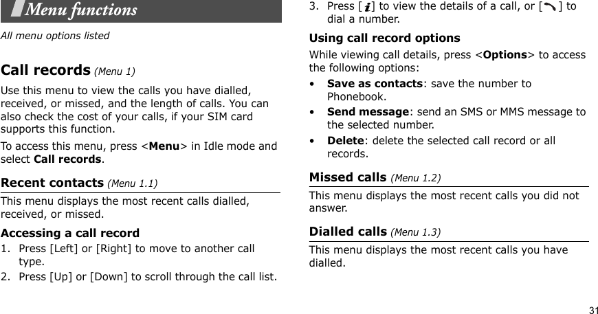 31Menu functionsAll menu options listedCall records (Menu 1)Use this menu to view the calls you have dialled, received, or missed, and the length of calls. You can also check the cost of your calls, if your SIM card supports this function.To access this menu, press &lt;Menu&gt; in Idle mode and select Call records.Recent contacts (Menu 1.1)This menu displays the most recent calls dialled, received, or missed. Accessing a call record1. Press [Left] or [Right] to move to another call type.2. Press [Up] or [Down] to scroll through the call list. 3. Press [ ] to view the details of a call, or [ ] to dial a number.Using call record optionsWhile viewing call details, press &lt;Options&gt; to access the following options:•Save as contacts: save the number to Phonebook.•Send message: send an SMS or MMS message to the selected number.•Delete: delete the selected call record or all records.Missed calls (Menu 1.2)This menu displays the most recent calls you did not answer.Dialled calls (Menu 1.3)This menu displays the most recent calls you have dialled.