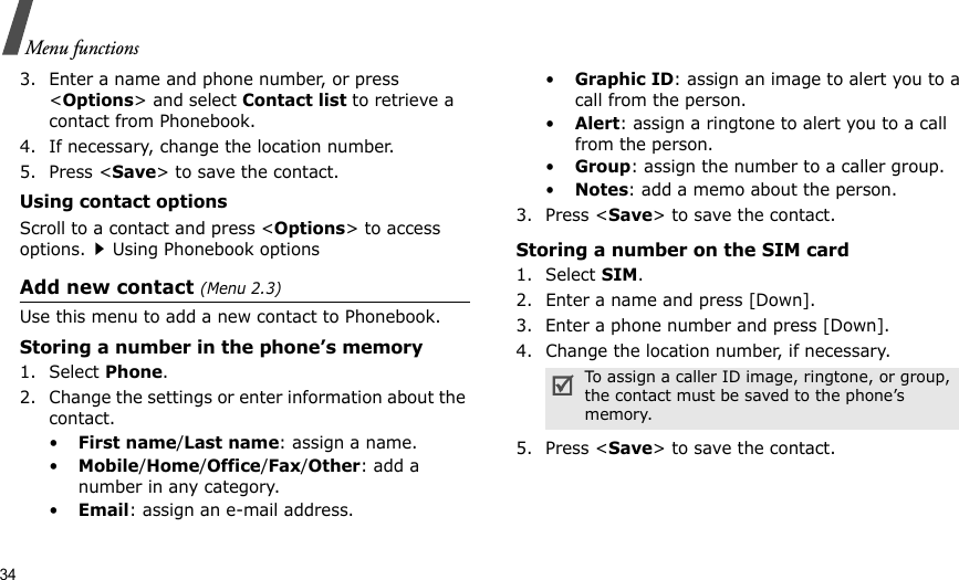 34Menu functions3. Enter a name and phone number, or press &lt;Options&gt; and select Contact list to retrieve a contact from Phonebook. 4. If necessary, change the location number.5. Press &lt;Save&gt; to save the contact.Using contact optionsScroll to a contact and press &lt;Options&gt; to access options.Using Phonebook optionsAdd new contact (Menu 2.3)Use this menu to add a new contact to Phonebook.Storing a number in the phone’s memory1. Select Phone.2. Change the settings or enter information about the contact.•First name/Last name: assign a name.•Mobile/Home/Office/Fax/Other: add a number in any category.•Email: assign an e-mail address.•Graphic ID: assign an image to alert you to a call from the person.•Alert: assign a ringtone to alert you to a call from the person.•Group: assign the number to a caller group.•Notes: add a memo about the person.3. Press &lt;Save&gt; to save the contact.Storing a number on the SIM card1. Select SIM.2. Enter a name and press [Down].3. Enter a phone number and press [Down].4. Change the location number, if necessary.5. Press &lt;Save&gt; to save the contact.To assign a caller ID image, ringtone, or group, the contact must be saved to the phone’s memory.