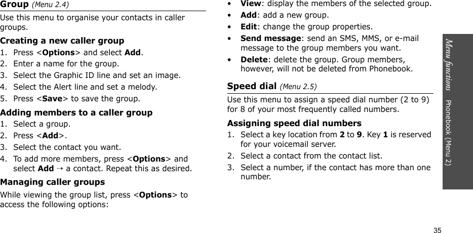 Menu functions    Phonebook (Menu 2)35Group (Menu 2.4)Use this menu to organise your contacts in caller groups.Creating a new caller group1. Press &lt;Options&gt; and select Add.2. Enter a name for the group.3. Select the Graphic ID line and set an image.4. Select the Alert line and set a melody.5. Press &lt;Save&gt; to save the group.Adding members to a caller group1. Select a group.2. Press &lt;Add&gt;.3. Select the contact you want.4. To add more members, press &lt;Options&gt; and select Add → a contact. Repeat this as desired.Managing caller groupsWhile viewing the group list, press &lt;Options&gt; to access the following options:•View: display the members of the selected group.•Add: add a new group.•Edit: change the group properties.•Send message: send an SMS, MMS, or e-mail message to the group members you want.•Delete: delete the group. Group members, however, will not be deleted from Phonebook.Speed dial (Menu 2.5)Use this menu to assign a speed dial number (2 to 9) for 8 of your most frequently called numbers.Assigning speed dial numbers1. Select a key location from 2 to 9. Key 1 is reserved for your voicemail server.2. Select a contact from the contact list.3. Select a number, if the contact has more than one number.