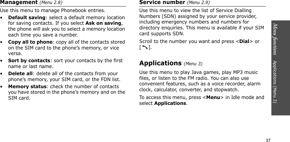 Menu functions    Applications (Menu 3)37Management (Menu 2.8)Use this menu to manage Phonebook entries.•Default saving: select a default memory location for saving contacts. If you select Ask on saving, the phone will ask you to select a memory location each time you save a number.•Copy all to phone: copy all of the contacts stored on the SIM card to the phone’s memory, or vice versa.•Sort by contacts: sort your contacts by the first name or last name.•Delete all: delete all of the contacts from your phone’s memory, your SIM card, or the FDN list.•Memory status: check the number of contacts you have stored in the phone’s memory and on the SIM card.Service number (Menu 2.9)Use this menu to view the list of Service Dialling Numbers (SDN) assigned by your service provider, including emergency numbers and numbers for directory enquiries. This menu is available if your SIM card supports SDN.Scroll to the number you want and press &lt;Dial&gt; or [].Applications (Menu 3)Use this menu to play Java games, play MP3 music files, or listen to the FM radio. You can also use convenient features, such as a voice recorder, alarm clock, calculator, converter, and stopwatch.To access this menu, press &lt;Menu&gt; in Idle mode and select Applications.