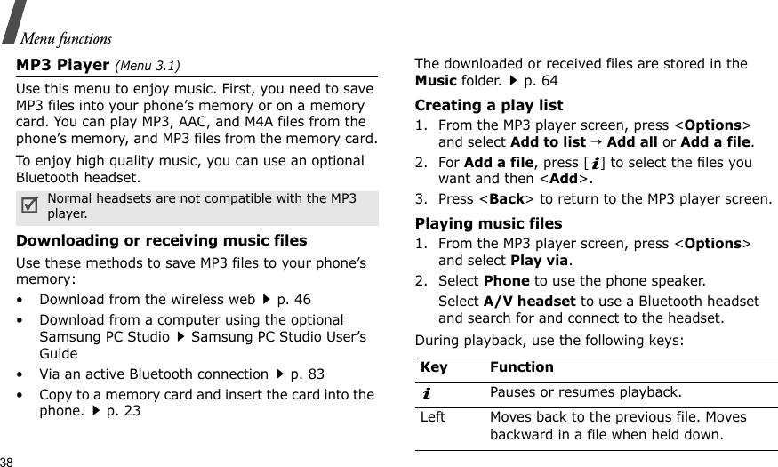 38Menu functionsMP3 Player (Menu 3.1)Use this menu to enjoy music. First, you need to save MP3 files into your phone’s memory or on a memory card. You can play MP3, AAC, and M4A files from the phone’s memory, and MP3 files from the memory card.To enjoy high quality music, you can use an optional Bluetooth headset.Downloading or receiving music filesUse these methods to save MP3 files to your phone’s memory:• Download from the wireless webp. 46• Download from a computer using the optional Samsung PC StudioSamsung PC Studio User’s Guide• Via an active Bluetooth connectionp. 83• Copy to a memory card and insert the card into the phone.p. 23The downloaded or received files are stored in the Music folder.p. 64Creating a play list1. From the MP3 player screen, press &lt;Options&gt; and select Add to list → Add all or Add a file.2. For Add a file, press [ ] to select the files you want and then &lt;Add&gt;.3. Press &lt;Back&gt; to return to the MP3 player screen.Playing music files1. From the MP3 player screen, press &lt;Options&gt; and select Play via.2. Select Phone to use the phone speaker.Select A/V headset to use a Bluetooth headset and search for and connect to the headset.During playback, use the following keys:Normal headsets are not compatible with the MP3 player.Key FunctionPauses or resumes playback.Left Moves back to the previous file. Moves backward in a file when held down.