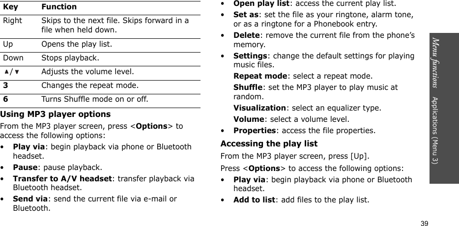 Menu functions    Applications (Menu 3)39Using MP3 player optionsFrom the MP3 player screen, press &lt;Options&gt; to access the following options:•Play via: begin playback via phone or Bluetooth headset.•Pause: pause playback.•Transfer to A/V headset: transfer playback via Bluetooth headset.•Send via: send the current file via e-mail or Bluetooth.•Open play list: access the current play list.•Set as: set the file as your ringtone, alarm tone, or as a ringtone for a Phonebook entry.•Delete: remove the current file from the phone’s memory.•Settings: change the default settings for playing music files. Repeat mode: select a repeat mode.Shuffle: set the MP3 player to play music at random.Visualization: select an equalizer type.Volume: select a volume level.•Properties: access the file properties.Accessing the play listFrom the MP3 player screen, press [Up].Press &lt;Options&gt; to access the following options:•Play via: begin playback via phone or Bluetooth headset.•Add to list: add files to the play list.Right Skips to the next file. Skips forward in a file when held down.Up Opens the play list.Down Stops playback./ Adjusts the volume level.3Changes the repeat mode.6Turns Shuffle mode on or off.Key Function