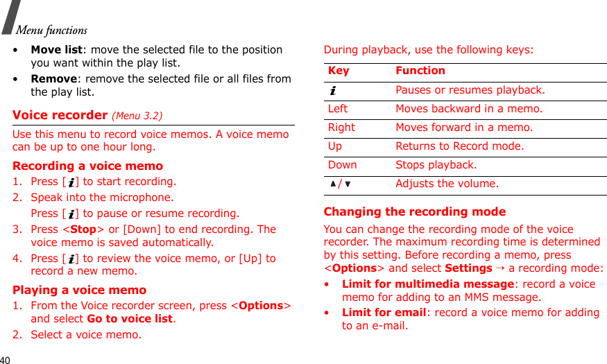 40Menu functions•Move list: move the selected file to the position you want within the play list.•Remove: remove the selected file or all files from the play list.Voice recorder (Menu 3.2)Use this menu to record voice memos. A voice memo can be up to one hour long.Recording a voice memo1. Press [ ] to start recording.2. Speak into the microphone. Press [ ] to pause or resume recording.3. Press &lt;Stop&gt; or [Down] to end recording. The voice memo is saved automatically.4. Press [ ] to review the voice memo, or [Up] to record a new memo.Playing a voice memo1. From the Voice recorder screen, press &lt;Options&gt; and select Go to voice list.2. Select a voice memo.During playback, use the following keys:Changing the recording modeYou can change the recording mode of the voice recorder. The maximum recording time is determined by this setting. Before recording a memo, press &lt;Options&gt; and select Settings → a recording mode:•Limit for multimedia message: record a voice memo for adding to an MMS message.•Limit for email: record a voice memo for adding to an e-mail.Key FunctionPauses or resumes playback.Left Moves backward in a memo.Right Moves forward in a memo.Up Returns to Record mode.Down Stops playback./ Adjusts the volume.