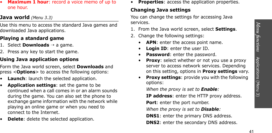 Menu functions    Applications (Menu 3)41•Maximum 1 hour: record a voice memo of up to one hour.Java world (Menu 3.3)Use this menu to access the standard Java games and downloaded Java applications.Playing a standard game1. Select Downloads → a game.2. Press any key to start the game.Using Java application optionsForm the Java world screen, select Downloads and press &lt;Options&gt; to access the following options:•Launch: launch the selected application.•Application settings: set the game to be continued when a call comes in or an alarm sounds during the game. You can also set the phone to exchange game information with the network while playing an online game or when you need to connect to the Internet.•Delete: delete the selected application.•Properties: access the application properties.Changing Java settingsYou can change the settings for accessing Java services.1. From the Java world screen, select Settings.2. Change the following settings:•APN: enter the access point name.•Login ID: enter the user ID.•Password: enter the password.•Proxy: select whether or not you use a proxy server to access network services. Depending on this setting, options in Proxy settings vary.•Proxy settings: provide you with the following options:When the proxy is set to Enable:IP address: enter the HTTP proxy address.Port: enter the port number.When the proxy is set to Disable:DNS1: enter the primary DNS address.DNS2: enter the secondary DNS address.