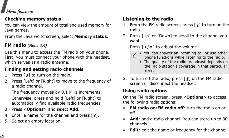 42Menu functionsChecking memory statusYou can view the amount of total and used memory for Java games.From the Java world screen, select Memory status.FM radio (Menu 3.4)Use this menu to access the FM radio on your phone. First, you must connect your phone with the headset, which serves as a radio antenna.Finding and setting radio channels1. Press [ ] to turn on the radio.2. Press [Left] or [Right] to move to the frequency of a radio channel.The frequency moves by 0.1 MHz increments.Otherwise, press and hold [Left] or [Right] to automatically find available radio frequencies.3. Press &lt;Options&gt; and select Add.4. Enter a name for the channel and press [ ].5. Select an empty location.Listening to the radio1. From the FM radio screen, press [ ] to turn on the radio.2. Press [Up] or [Down] to scroll to the channel you want.Press [ / ] to adjust the volume.3. To turn off the radio, press [ ] on the FM radio screen or disconnect the headset.Using radio optionsOn the FM radio screen, press &lt;Options&gt; to access the following radio options:•FM radio on/FM radio off: turn the radio on or off.•Add: add a radio channel. You can store up to 30 channels.•Edit: edit the name or frequency for the channel.•  You can answer an incoming call or use other     phone functions while listening to the radio.•  The quality of the radio broadcast depends on     the radio station’s coverage in that particular     area.