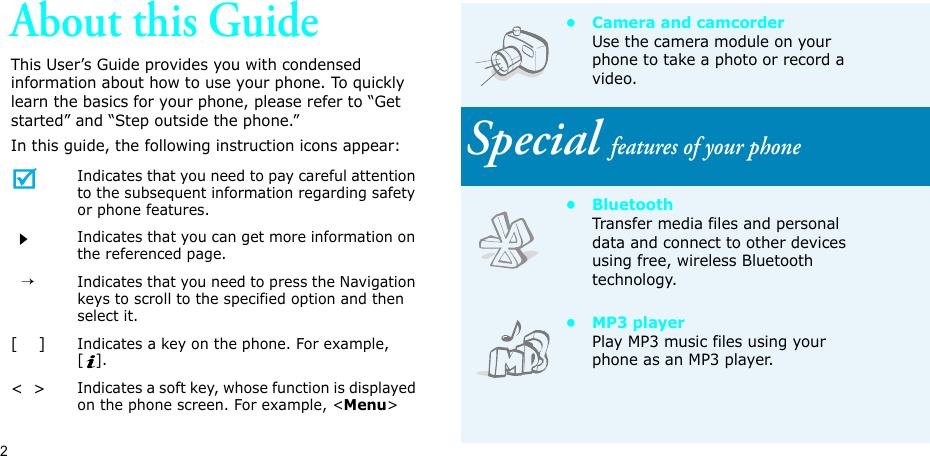 2About this GuideThis User’s Guide provides you with condensed information about how to use your phone. To quickly learn the basics for your phone, please refer to “Get started” and “Step outside the phone.”In this guide, the following instruction icons appear:Indicates that you need to pay careful attention to the subsequent information regarding safety or phone features.Indicates that you can get more information on the referenced page.  →Indicates that you need to press the Navigation keys to scroll to the specified option and then select it.[    ]Indicates a key on the phone. For example, [].&lt;  &gt;Indicates a soft key, whose function is displayed on the phone screen. For example, &lt;Menu&gt;• Camera and camcorderUse the camera module on your phone to take a photo or record a video.Special features of your phone•BluetoothTransfer media files and personal data and connect to other devices using free, wireless Bluetooth technology.•MP3 playerPlay MP3 music files using your phone as an MP3 player.