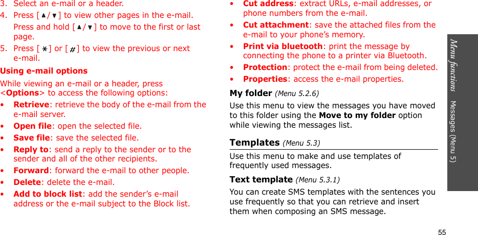 Menu functions    Messages (Menu 5)553. Select an e-mail or a header.4. Press [ / ] to view other pages in the e-mail.Press and hold [ / ] to move to the first or last page.5. Press [ ] or [ ] to view the previous or next e-mail.Using e-mail optionsWhile viewing an e-mail or a header, press &lt;Options&gt; to access the following options: •Retrieve: retrieve the body of the e-mail from the e-mail server.•Open file: open the selected file.•Save file: save the selected file.•Reply to: send a reply to the sender or to the sender and all of the other recipients.•Forward: forward the e-mail to other people.•Delete: delete the e-mail.•Add to block list: add the sender’s e-mail address or the e-mail subject to the Block list.•Cut address: extract URLs, e-mail addresses, or phone numbers from the e-mail.•Cut attachment: save the attached files from the e-mail to your phone’s memory.•Print via bluetooth: print the message by connecting the phone to a printer via Bluetooth.•Protection: protect the e-mail from being deleted.•Properties: access the e-mail properties.My folder (Menu 5.2.6)Use this menu to view the messages you have moved to this folder using the Move to my folder option while viewing the messages list.Templates (Menu 5.3)Use this menu to make and use templates of frequently used messages.Text template (Menu 5.3.1)You can create SMS templates with the sentences you use frequently so that you can retrieve and insert them when composing an SMS message.