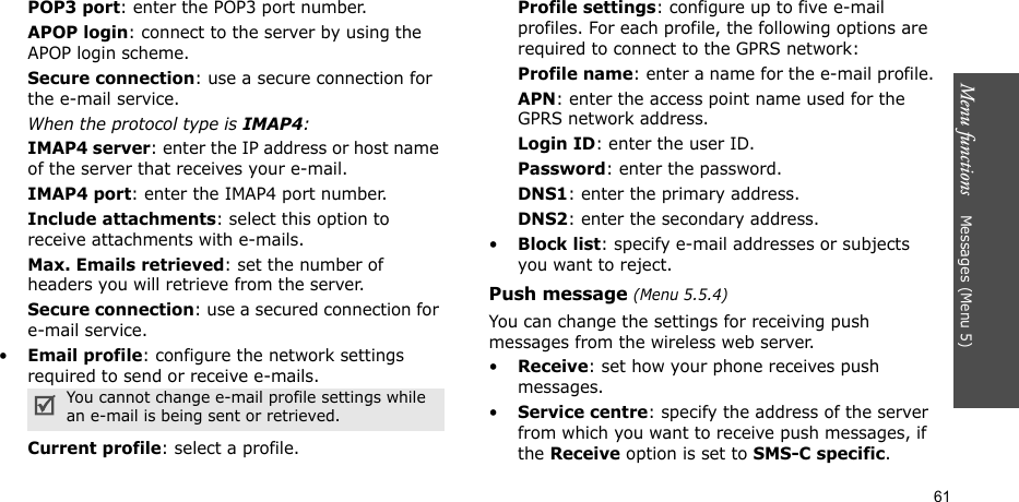 Menu functions    Messages (Menu 5)61POP3 port: enter the POP3 port number.APOP login: connect to the server by using the APOP login scheme. Secure connection: use a secure connection for the e-mail service.When the protocol type is IMAP4:IMAP4 server: enter the IP address or host name of the server that receives your e-mail.IMAP4 port: enter the IMAP4 port number.Include attachments: select this option to receive attachments with e-mails.Max. Emails retrieved: set the number of headers you will retrieve from the server.Secure connection: use a secured connection for e-mail service.•Email profile: configure the network settings required to send or receive e-mails.Current profile: select a profile.Profile settings: configure up to five e-mail profiles. For each profile, the following options are required to connect to the GPRS network:Profile name: enter a name for the e-mail profile.APN: enter the access point name used for the GPRS network address.Login ID: enter the user ID.Password: enter the password.DNS1: enter the primary address.DNS2: enter the secondary address.•Block list: specify e-mail addresses or subjects you want to reject.Push message (Menu 5.5.4)You can change the settings for receiving push messages from the wireless web server.•Receive: set how your phone receives push messages.•Service centre: specify the address of the server from which you want to receive push messages, if the Receive option is set to SMS-C specific.You cannot change e-mail profile settings while an e-mail is being sent or retrieved.