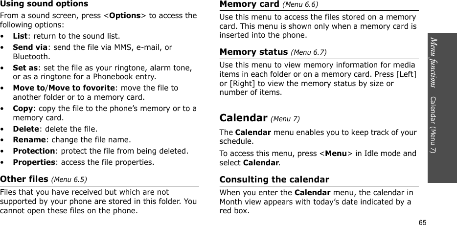 Menu functions    Calendar (Menu 7)65Using sound optionsFrom a sound screen, press &lt;Options&gt; to access the following options:•List: return to the sound list.•Send via: send the file via MMS, e-mail, or Bluetooth.•Set as: set the file as your ringtone, alarm tone, or as a ringtone for a Phonebook entry.•Move to/Move to fovorite: move the file to another folder or to a memory card.•Copy: copy the file to the phone’s memory or to a memory card.•Delete: delete the file.•Rename: change the file name.•Protection: protect the file from being deleted.•Properties: access the file properties.Other files (Menu 6.5)Files that you have received but which are not supported by your phone are stored in this folder. You cannot open these files on the phone.Memory card (Menu 6.6)Use this menu to access the files stored on a memory card. This menu is shown only when a memory card is inserted into the phone.Memory status (Menu 6.7)Use this menu to view memory information for media items in each folder or on a memory card. Press [Left] or [Right] to view the memory status by size or number of items.Calendar (Menu 7)The Calendar menu enables you to keep track of your schedule.To access this menu, press &lt;Menu&gt; in Idle mode and select Calendar.Consulting the calendarWhen you enter the Calendar menu, the calendar in Month view appears with today’s date indicated by a red box.