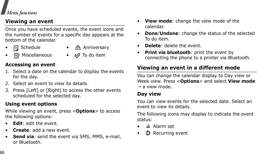 68Menu functionsViewing an eventOnce you have scheduled events, the event icons and the number of events for a specific day appears at the bottom of the calendar.Accessing an event1. Select a date on the calendar to display the events for the day. 2. Select an event to view its details.3. Press [Left] or [Right] to access the other events scheduled for the selected day.Using event optionsWhile viewing an event, press &lt;Options&gt; to access the following options:•Edit: edit the event.•Create: add a new event.•Send via: send the event via SMS, MMS, e-mail, or Bluetooth.•View mode: change the view mode of the calendar.•Done/Undone: change the status of the selected To do item.•Delete: delete the event.•Print via bluetooth: print the event by connecting the phone to a printer via Bluetooth.Viewing an event in a different modeYou can change the calendar display to Day view or Week view. Press &lt;Options&gt; and select View mode → a view mode.Day viewYou can view events for the selected date. Select an event to view its details.The following icons may display to indicate the event status:• Alarm set •  Recurring event•  Schedule •  Anniversary•  Miscellaneous •  To do item