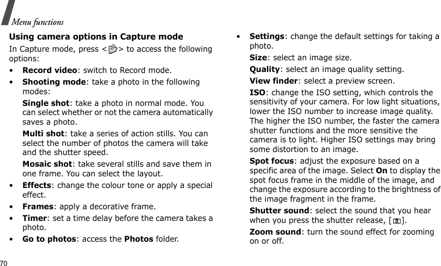 70Menu functionsUsing camera options in Capture modeIn Capture mode, press &lt; &gt; to access the following options:•Record video: switch to Record mode.•Shooting mode: take a photo in the following modes:Single shot: take a photo in normal mode. You can select whether or not the camera automatically saves a photo.Multi shot: take a series of action stills. You can select the number of photos the camera will take and the shutter speed.Mosaic shot: take several stills and save them in one frame. You can select the layout.•Effects: change the colour tone or apply a special effect.•Frames: apply a decorative frame.•Timer: set a time delay before the camera takes a photo.•Go to photos: access the Photos folder.•Settings: change the default settings for taking a photo.Size: select an image size. Quality: select an image quality setting. View finder: select a preview screen.ISO: change the ISO setting, which controls the sensitivity of your camera. For low light situations, lower the ISO number to increase image quality. The higher the ISO number, the faster the camera shutter functions and the more sensitive the camera is to light. Higher ISO settings may bring some distortion to an image.Spot focus: adjust the exposure based on a specific area of the image. Select On to display the spot focus frame in the middle of the image, and change the exposure according to the brightness of the image fragment in the frame.Shutter sound: select the sound that you hear when you press the shutter release, [].Zoom sound: turn the sound effect for zooming on or off.