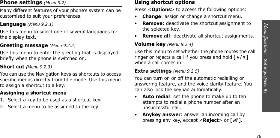 Menu functions    Settings (Menu 9)75Phone settings (Menu 9.2)Many different features of your phone’s system can be customised to suit your preferences.Language (Menu 9.2.1)Use this menu to select one of several languages for the display text.Greeting message (Menu 9.2.2)Use this menu to enter the greeting that is displayed briefly when the phone is switched on.Short cut (Menu 9.2.3)You can use the Navigation keys as shortcuts to access specific menus directly from Idle mode. Use this menu to assign a shortcut to a key.Assigning a shortcut menu1. Select a key to be used as a shortcut key.2. Select a menu to be assigned to the key.Using shortcut optionsPress &lt;Options&gt; to access the following options:•Change: assign or change a shortcut menu.•Remove: deactivate the shortcut assignment to the selected key.•Remove all: deactivate all shortcut assignments.Volume key (Menu 9.2.4)Use this menu to set whether the phone mutes the call ringer or rejects a call if you press and hold [ / ] when a call comes in.Extra settings (Menu 9.2.5)You can turn on or off the automatic redialling or answering feature, and the voice clarity feature. You can also lock the keypad automatically.•Auto redial: set the phone to make up to ten attempts to redial a phone number after an unsuccessful call.•Anykey answer: answer an incoming call by pressing any key, except &lt;Reject&gt; or [ ]. 