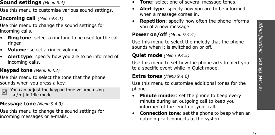 Menu functions    Settings (Menu 9)77Sound settings (Menu 9.4)Use this menu to customise various sound settings.Incoming call(Menu 9.4.1)Use this menu to change the sound settings for incoming calls.•Ring tone: select a ringtone to be used for the call ringer.•Volume: select a ringer volume.•Alert type: specify how you are to be informed of incoming calls.Keypad tone (Menu 9.4.2)Use this menu to select the tone that the phone sounds when you press a key. Message tone (Menu 9.4.3) Use this menu to change the sound settings for incoming messages or e-mails. •Tone: select one of several message tones. •Alert type: specify how you are to be informed when a message comes in.•Repetition: specify how often the phone informs you of a new message.Power on/off (Menu 9.4.4)Use this menu to select the melody that the phone sounds when it is switched on or off. Quiet mode (Menu 9.4.5)Use this menu to set how the phone acts to alert you to a specific event while in Quiet mode. Extra tones (Menu 9.4.6) Use this menu to customise additional tones for the phone. •Minute minder: set the phone to beep every minute during an outgoing call to keep you informed of the length of your call.•Connection tone: set the phone to beep when an outgoing call connects to the system.You can adjust the keypad tone volume using [ / ] in Idle mode.