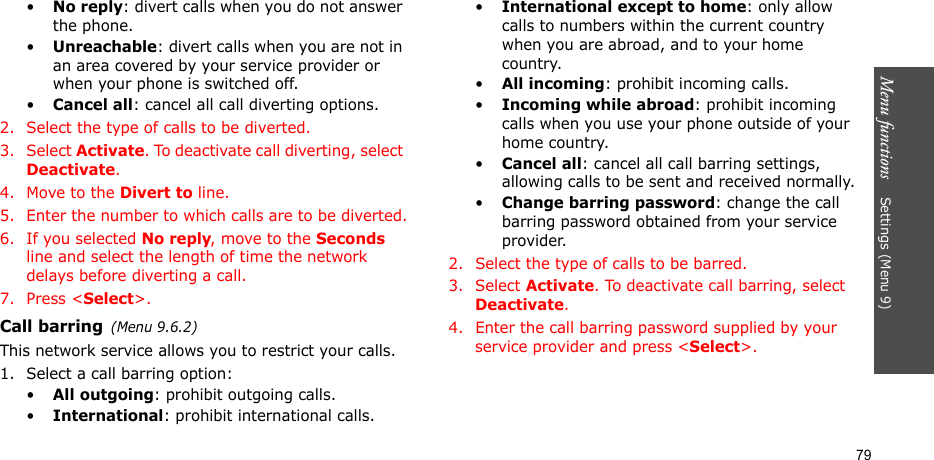 Menu functions    Settings (Menu 9)79•No reply: divert calls when you do not answer the phone.•Unreachable: divert calls when you are not in an area covered by your service provider or when your phone is switched off.•Cancel all: cancel all call diverting options.2. Select the type of calls to be diverted.3. Select Activate. To deactivate call diverting, select Deactivate.4. Move to the Divert to line.5. Enter the number to which calls are to be diverted.6. If you selected No reply, move to the Seconds line and select the length of time the network delays before diverting a call.7. Press &lt;Select&gt;.Call barring(Menu 9.6.2)This network service allows you to restrict your calls.1. Select a call barring option:•All outgoing: prohibit outgoing calls.•International: prohibit international calls.•International except to home: only allow calls to numbers within the current country when you are abroad, and to your home country.•All incoming: prohibit incoming calls.•Incoming while abroad: prohibit incoming calls when you use your phone outside of your home country.•Cancel all: cancel all call barring settings, allowing calls to be sent and received normally.•Change barring password: change the call barring password obtained from your service provider.2. Select the type of calls to be barred. 3. Select Activate. To deactivate call barring, select Deactivate.4. Enter the call barring password supplied by your service provider and press &lt;Select&gt;.