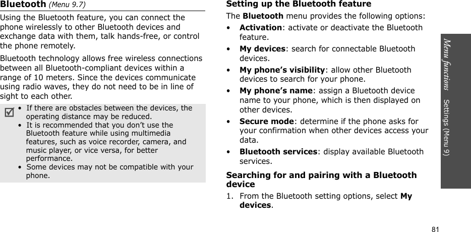 Menu functions    Settings (Menu 9)81Bluetooth (Menu 9.7) Using the Bluetooth feature, you can connect the phone wirelessly to other Bluetooth devices and exchange data with them, talk hands-free, or control the phone remotely.Bluetooth technology allows free wireless connections between all Bluetooth-compliant devices within a range of 10 meters. Since the devices communicate using radio waves, they do not need to be in line of sight to each other.Setting up the Bluetooth featureThe Bluetooth menu provides the following options:•Activation: activate or deactivate the Bluetooth feature.•My devices: search for connectable Bluetooth devices. •My phone’s visibility: allow other Bluetooth devices to search for your phone.•My phone’s name: assign a Bluetooth device name to your phone, which is then displayed on other devices.•Secure mode: determine if the phone asks for your confirmation when other devices access your data.•Bluetooth services: display available Bluetooth services. Searching for and pairing with a Bluetooth device1. From the Bluetooth setting options, select My devices.•  If there are obstacles between the devices, the    operating distance may be reduced.•  It is recommended that you don’t use the    Bluetooth feature while using multimedia    features, such as voice recorder, camera, and     music player, or vice versa, for better     performance.•  Some devices may not be compatible with your     phone.