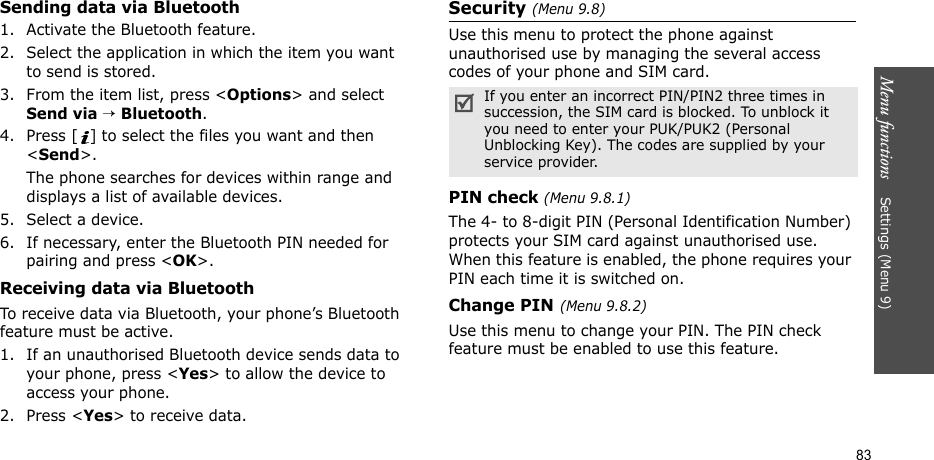 Menu functions    Settings (Menu 9)83Sending data via Bluetooth1. Activate the Bluetooth feature.2. Select the application in which the item you want to send is stored. 3. From the item list, press &lt;Options&gt; and select Send via → Bluetooth.4. Press [ ] to select the files you want and then &lt;Send&gt;.The phone searches for devices within range and displays a list of available devices.5. Select a device.6. If necessary, enter the Bluetooth PIN needed for pairing and press &lt;OK&gt;.Receiving data via BluetoothTo receive data via Bluetooth, your phone’s Bluetooth feature must be active.1. If an unauthorised Bluetooth device sends data to your phone, press &lt;Yes&gt; to allow the device to access your phone.2. Press &lt;Yes&gt; to receive data.Security (Menu 9.8)Use this menu to protect the phone against unauthorised use by managing the several access codes of your phone and SIM card.PIN check (Menu 9.8.1)The 4- to 8-digit PIN (Personal Identification Number) protects your SIM card against unauthorised use. When this feature is enabled, the phone requires your PIN each time it is switched on.Change PIN(Menu 9.8.2) Use this menu to change your PIN. The PIN check feature must be enabled to use this feature.If you enter an incorrect PIN/PIN2 three times in succession, the SIM card is blocked. To unblock it you need to enter your PUK/PUK2 (Personal Unblocking Key). The codes are supplied by your service provider.