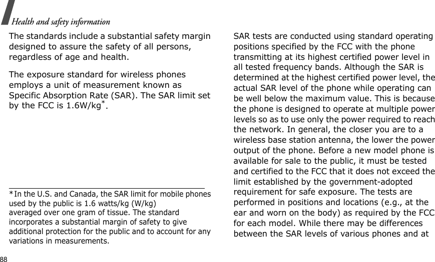 88Health and safety informationThe standards include a substantial safety margin designed to assure the safety of all persons, regardless of age and health. The exposure standard for wireless phones employs a unit of measurement known as Specific Absorption Rate (SAR). The SAR limit set by the FCC is 1.6W/kg*.SAR tests are conducted using standard operating positions specified by the FCC with the phone transmitting at its highest certified power level in all tested frequency bands. Although the SAR is determined at the highest certified power level, the actual SAR level of the phone while operating can be well below the maximum value. This is because the phone is designed to operate at multiple power levels so as to use only the power required to reach the network. In general, the closer you are to a wireless base station antenna, the lower the power output of the phone. Before a new model phone is available for sale to the public, it must be tested and certified to the FCC that it does not exceed the limit established by the government-adopted requirement for safe exposure. The tests are performed in positions and locations (e.g., at the ear and worn on the body) as required by the FCC for each model. While there may be differences between the SAR levels of various phones and at *In the U.S. and Canada, the SAR limit for mobile phones used by the public is 1.6 watts/kg (W/kg)averaged over one gram of tissue. The standard incorporates a substantial margin of safety to giveadditional protection for the public and to account for any variations in measurements.