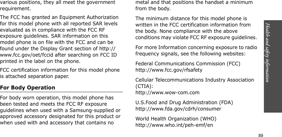 89Health and safety informationvarious positions, they all meet the government requirement.The FCC has granted an Equipment Authorization for this model phone with all reported SAR levels evaluated as in compliance with the FCC RF exposure guidelines. SAR information on this model phone is on file with the FCC and can be found under the Display Grant section of http://www.fcc.gov/oet/fccid after searching on FCC ID printed in the label on the phone.FCC certification information for this model phone is attached separation paper.For Body OperationFor body worn operation, this model phone has been tested and meets the FCC RF exposure guidelines when used with a Samsung-supplied or approved accessory designated for this product or when used with and accessory that contains no metal and that positions the handset a minimum from the body. The minimum distance for this model phone is written in the FCC certification information from the body. None compliance with the above conditions may violate FCC RF exposure guidelines. For more Information concerning exposure to radio frequency signals, see the following websites:Federal Communications Commission (FCC)http://www.fcc.gov/rfsafetyCellular Telecommunications Industry Association (CTIA):http://www.wow-com.comU.S.Food and Drug Administration (FDA)http://www.fda.gov/cdrh/consumerWorld Health Organization (WHO)http://www.who.int/peh-emf/en