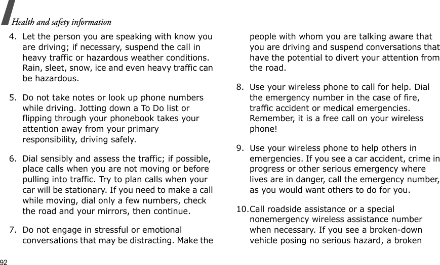 92Health and safety information4. Let the person you are speaking with know you are driving; if necessary, suspend the call in heavy traffic or hazardous weather conditions. Rain, sleet, snow, ice and even heavy traffic can be hazardous.5. Do not take notes or look up phone numbers while driving. Jotting down a To Do list or flipping through your phonebook takes your attention away from your primary responsibility, driving safely. 6. Dial sensibly and assess the traffic; if possible, place calls when you are not moving or before pulling into traffic. Try to plan calls when your car will be stationary. If you need to make a call while moving, dial only a few numbers, check the road and your mirrors, then continue.7. Do not engage in stressful or emotional conversations that may be distracting. Make the people with whom you are talking aware that you are driving and suspend conversations that have the potential to divert your attention from the road.8. Use your wireless phone to call for help. Dial the emergency number in the case of fire, traffic accident or medical emergencies. Remember, it is a free call on your wireless phone! 9. Use your wireless phone to help others in emergencies. If you see a car accident, crime in progress or other serious emergency where lives are in danger, call the emergency number, as you would want others to do for you.10.Call roadside assistance or a special nonemergency wireless assistance number when necessary. If you see a broken-down vehicle posing no serious hazard, a broken 