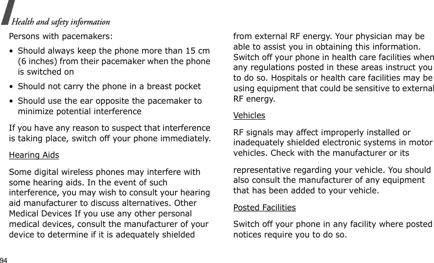 94Health and safety informationPersons with pacemakers:• Should always keep the phone more than 15 cm (6 inches) from their pacemaker when the phone is switched on• Should not carry the phone in a breast pocket• Should use the ear opposite the pacemaker to minimize potential interferenceIf you have any reason to suspect that interference is taking place, switch off your phone immediately.Hearing AidsSome digital wireless phones may interfere with some hearing aids. In the event of such interference, you may wish to consult your hearing aid manufacturer to discuss alternatives. Other Medical Devices If you use any other personal medical devices, consult the manufacturer of your device to determine if it is adequately shielded from external RF energy. Your physician may be able to assist you in obtaining this information. Switch off your phone in health care facilities when any regulations posted in these areas instruct you to do so. Hospitals or health care facilities may be using equipment that could be sensitive to external RF energy.VehiclesRF signals may affect improperly installed or inadequately shielded electronic systems in motor vehicles. Check with the manufacturer or itsrepresentative regarding your vehicle. You should also consult the manufacturer of any equipment that has been added to your vehicle.Posted FacilitiesSwitch off your phone in any facility where posted notices require you to do so. 
