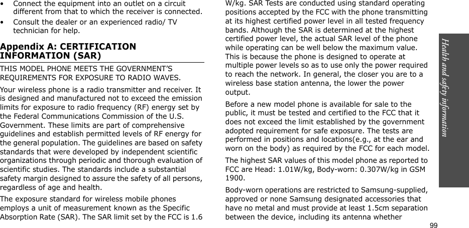 99Health and safety information• Connect the equipment into an outlet on a circuit different from that to which the receiver is connected.• Consult the dealer or an experienced radio/ TV technician for help.Appendix A: CERTIFICATION INFORMATION (SAR)THIS MODEL PHONE MEETS THE GOVERNMENT’S REQUIREMENTS FOR EXPOSURE TO RADIO WAVES.Your wireless phone is a radio transmitter and receiver. It is designed and manufactured not to exceed the emission limits for exposure to radio frequency (RF) energy set by the Federal Communications Commission of the U.S. Government. These limits are part of comprehensive guidelines and establish permitted levels of RF energy for the general population. The guidelines are based on safety standards that were developed by independent scientific organizations through periodic and thorough evaluation of scientific studies. The standards include a substantial safety margin designed to assure the safety of all persons, regardless of age and health.The exposure standard for wireless mobile phones employs a unit of measurement known as the Specific Absorption Rate (SAR). The SAR limit set by the FCC is 1.6 W/kg. SAR Tests are conducted using standard operating positions accepted by the FCC with the phone transmitting at its highest certified power level in all tested frequency bands. Although the SAR is determined at the highest certified power level, the actual SAR level of the phone while operating can be well below the maximum value. This is because the phone is designed to operate at multiple power levels so as to use only the power required to reach the network. In general, the closer you are to a wireless base station antenna, the lower the power output.Before a new model phone is available for sale to the public, it must be tested and certified to the FCC that it does not exceed the limit established by the government adopted requirement for safe exposure. The tests are performed in positions and locations(e.g., at the ear and worn on the body) as required by the FCC for each model.The highest SAR values of this model phone as reported to FCC are Head: 1.01W/kg, Body-worn: 0.307W/kg in GSM  1900.Body-worn operations are restricted to Samsung-supplied, approved or none Samsung designated accessories that have no metal and must provide at least 1.5cm separation between the device, including its antenna whether 