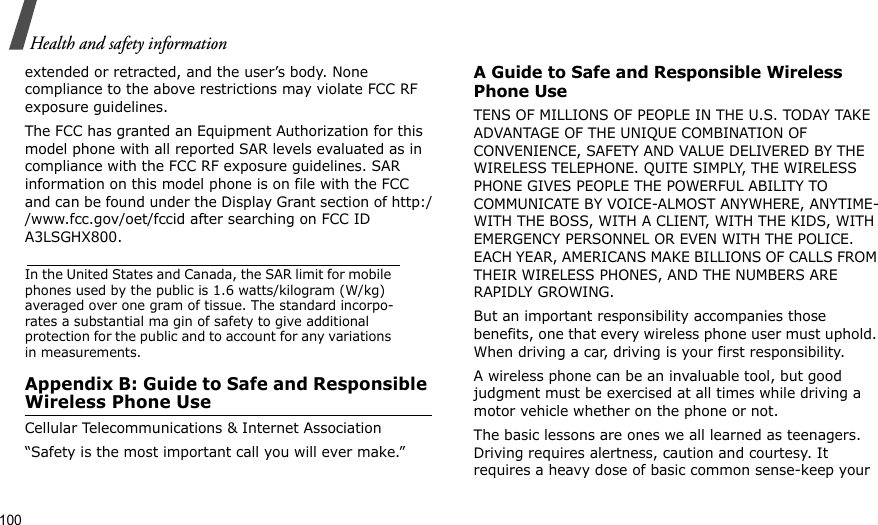 100Health and safety informationextended or retracted, and the user’s body. None compliance to the above restrictions may violate FCC RF exposure guidelines.The FCC has granted an Equipment Authorization for this model phone with all reported SAR levels evaluated as in compliance with the FCC RF exposure guidelines. SAR information on this model phone is on file with the FCC and can be found under the Display Grant section of http://www.fcc.gov/oet/fccid after searching on FCC ID A3LSGHX800.In the United States and Canada, the SAR limit for mobile phones used by the public is 1.6 watts/kilogram (W/kg) averaged over one gram of tissue. The standard incorpo-rates a substantial ma gin of safety to give additional protection for the public and to account for any variations in measurements.Appendix B: Guide to Safe and Responsible Wireless Phone UseCellular Telecommunications &amp; Internet Association“Safety is the most important call you will ever make.”A Guide to Safe and Responsible Wireless Phone UseTENS OF MILLIONS OF PEOPLE IN THE U.S. TODAY TAKE ADVANTAGE OF THE UNIQUE COMBINATION OF CONVENIENCE, SAFETY AND VALUE DELIVERED BY THE WIRELESS TELEPHONE. QUITE SIMPLY, THE WIRELESS PHONE GIVES PEOPLE THE POWERFUL ABILITY TO COMMUNICATE BY VOICE-ALMOST ANYWHERE, ANYTIME-WITH THE BOSS, WITH A CLIENT, WITH THE KIDS, WITH EMERGENCY PERSONNEL OR EVEN WITH THE POLICE. EACH YEAR, AMERICANS MAKE BILLIONS OF CALLS FROM THEIR WIRELESS PHONES, AND THE NUMBERS ARE RAPIDLY GROWING.But an important responsibility accompanies those benefits, one that every wireless phone user must uphold. When driving a car, driving is your first responsibility. A wireless phone can be an invaluable tool, but good judgment must be exercised at all times while driving a motor vehicle whether on the phone or not.The basic lessons are ones we all learned as teenagers. Driving requires alertness, caution and courtesy. It requires a heavy dose of basic common sense-keep your 
