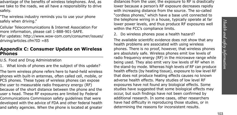 103Health and safety informationadvantage of the benefits of wireless telephones. And, as we take to the roads, we all have a responsibility to drive safely.“The wireless industry reminds you to use your phone safely when driving.”Cellular Telecommunications &amp; Internet Association For more information, please call 1-888-901-SAFE. For updates: http://www.wow-com.com/consumer/issues/driving/articles.cfm?ID =85Appendix C: Consumer Update on Wireless PhonesU.S. Food and Drug Administration1. What kinds of phones are the subject of this update?The term wireless phone refers here to hand-held wireless phones with built-in antennas, often called cell, mobile, or PCS phones. These types of wireless phones can expose the user to measurable radio frequency energy (RF) because of the short distance between the phone and the user s head. These RF exposures are limited by Federal Communications Commission safety guidelines that were developed with the advice of FDA and other federal health and safety agencies. When the phone is located at greater distances from the user, the exposure to RF is drastically lower because a person’s RF exposure decreases rapidly with increasing distance from the source. The so-called “cordless phones,” which have a base unit connected to the telephone wiring in a house, typically operate at far lower power levels, and thus produce RF exposures well within the FCC’s compliance limits.2. Do wireless phones pose a health hazard?The available scientific evidence does not show that any health problems are associated with using wireless phones. There is no proof, however, that wireless phones are absolutely safe. Wireless phones emit low levels of radio frequency energy (RF) in the microwave range while being used. They also emit very low levels of RF when in the stand-by mode. Whereas high levels of RF can produce health effects (by heating tissue), exposure to low level RF that does not produce heating effects causes no known adverse health effects. Many studies of low level RF exposures have not found any biological effects. Some studies have suggested that some biological effects may occur, but such findings have not been confirmed by additional research. In some cases, other researchers have had difficulty in reproducing those studies, or in determining the reasons for inconsistent results.