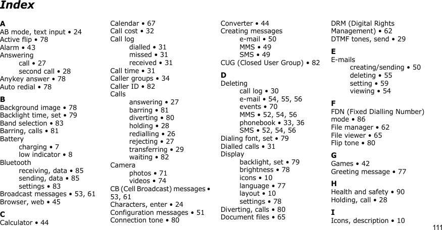 111IndexAAB mode, text input • 24Active flip • 78Alarm • 43Answeringcall • 27second call • 28Anykey answer • 78Auto redial • 78BBackground image • 78Backlight time, set • 79Band selection • 83Barring, calls • 81Batterycharging • 7low indicator • 8Bluetoothreceiving, data • 85sending, data • 85settings • 83Broadcast messages • 53, 61Browser, web • 45CCalculator • 44Calendar • 67Call cost • 32Call logdialled • 31missed • 31received • 31Call time • 31Caller groups • 34Caller ID • 82Callsanswering • 27barring • 81diverting • 80holding • 28redialling • 26rejecting • 27transferring • 29waiting • 82Cameraphotos • 71videos • 74CB (Cell Broadcast) messages • 53, 61Characters, enter • 24Configuration messages • 51Connection tone • 80Converter • 44Creating messagese-mail • 50MMS • 49SMS • 49CUG (Closed User Group) • 82DDeletingcall log • 30e-mail • 54, 55, 56events • 70MMS • 52, 54, 56phonebook • 33, 36SMS • 52, 54, 56Dialing font, set • 79Dialled calls • 31Displaybacklight, set • 79brightness • 78icons • 10language • 77layout • 10settings • 78Diverting, calls • 80Document files • 65DRM (Digital Rights Management) • 62DTMF tones, send • 29EE-mailscreating/sending • 50deleting • 55setting • 59viewing • 54FFDN (Fixed Dialling Number) mode • 86File manager • 62File viewer • 65Flip tone • 80GGames • 42Greeting message • 77HHealth and safety • 90Holding, call • 28IIcons, description • 10
