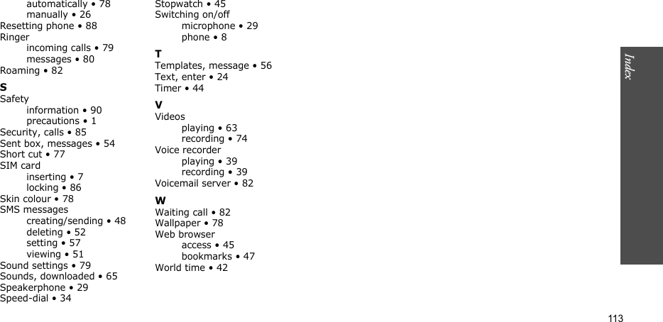 113Index  automatically • 78manually • 26Resetting phone • 88Ringerincoming calls • 79messages • 80Roaming • 82SSafetyinformation • 90precautions • 1Security, calls • 85Sent box, messages • 54Short cut • 77SIM cardinserting • 7locking • 86Skin colour • 78SMS messagescreating/sending • 48deleting • 52setting • 57viewing • 51Sound settings • 79Sounds, downloaded • 65Speakerphone • 29Speed-dial • 34Stopwatch • 45Switching on/offmicrophone • 29phone • 8TTemplates, message • 56Text, enter • 24Timer • 44VVideosplaying • 63recording • 74Voice recorderplaying • 39recording • 39Voicemail server • 82WWaiting call • 82Wallpaper • 78Web browseraccess • 45bookmarks • 47World time • 42