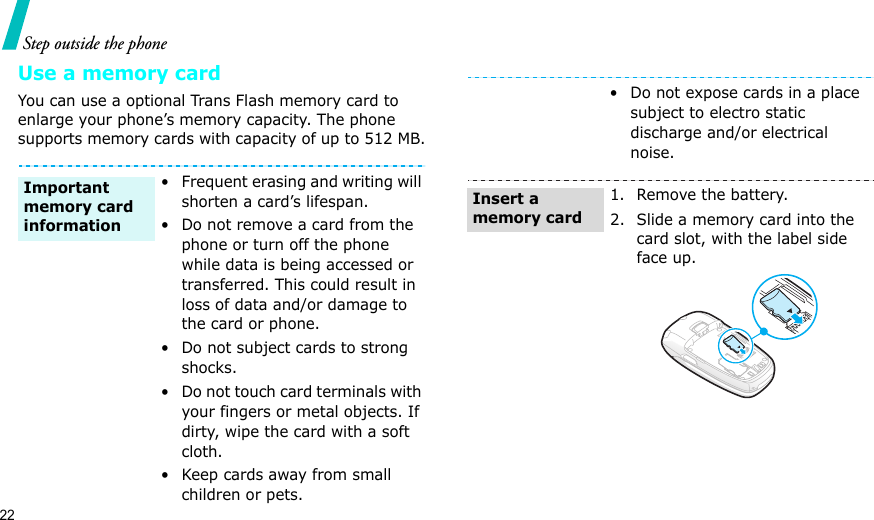 22Step outside the phoneUse a memory cardYou can use a optional Trans Flash memory card to enlarge your phone’s memory capacity. The phone supports memory cards with capacity of up to 512 MB.• Frequent erasing and writing will shorten a card’s lifespan.• Do not remove a card from the phone or turn off the phone while data is being accessed or transferred. This could result in loss of data and/or damage to the card or phone.• Do not subject cards to strong shocks.• Do not touch card terminals with your fingers or metal objects. If dirty, wipe the card with a soft cloth.• Keep cards away from small children or pets.Important memory card information• Do not expose cards in a place subject to electro static discharge and/or electrical noise.1. Remove the battery.2. Slide a memory card into the card slot, with the label side face up.Insert a memory card
