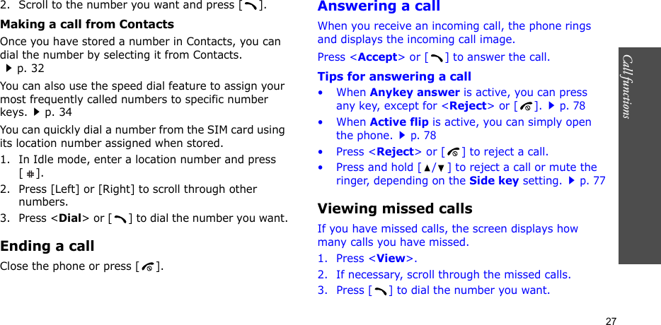 Call functions    272. Scroll to the number you want and press [ ].Making a call from ContactsOnce you have stored a number in Contacts, you can dial the number by selecting it from Contacts.p. 32You can also use the speed dial feature to assign your most frequently called numbers to specific number keys.p. 34You can quickly dial a number from the SIM card using its location number assigned when stored.1. In Idle mode, enter a location number and press [].2. Press [Left] or [Right] to scroll through other numbers.3. Press &lt;Dial&gt; or [ ] to dial the number you want.Ending a callClose the phone or press [ ].Answering a callWhen you receive an incoming call, the phone rings and displays the incoming call image. Press &lt;Accept&gt; or [ ] to answer the call.Tips for answering a call• When Anykey answer is active, you can press any key, except for &lt;Reject&gt; or [ ].p. 78• When Active flip is active, you can simply open the phone.p. 78• Press &lt;Reject&gt; or [ ] to reject a call.• Press and hold [ / ] to reject a call or mute the ringer, depending on the Side key setting.p. 77Viewing missed callsIf you have missed calls, the screen displays how many calls you have missed.1. Press &lt;View&gt;.2. If necessary, scroll through the missed calls.3. Press [ ] to dial the number you want.