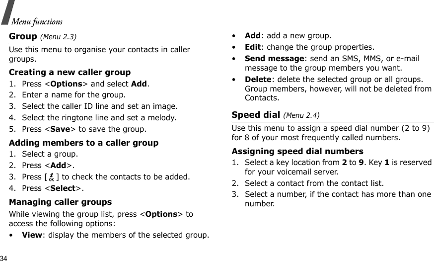 34Menu functionsGroup (Menu 2.3)Use this menu to organise your contacts in caller groups.Creating a new caller group1. Press &lt;Options&gt; and select Add.2. Enter a name for the group.3. Select the caller ID line and set an image.4. Select the ringtone line and set a melody.5. Press &lt;Save&gt; to save the group.Adding members to a caller group1. Select a group.2. Press &lt;Add&gt;.3. Press [ ] to check the contacts to be added.4. Press &lt;Select&gt;.Managing caller groupsWhile viewing the group list, press &lt;Options&gt; to access the following options:•View: display the members of the selected group.•Add: add a new group.•Edit: change the group properties.•Send message: send an SMS, MMS, or e-mail message to the group members you want.•Delete: delete the selected group or all groups. Group members, however, will not be deleted from Contacts.Speed dial (Menu 2.4)Use this menu to assign a speed dial number (2 to 9) for 8 of your most frequently called numbers.Assigning speed dial numbers1. Select a key location from 2 to 9. Key 1 is reserved for your voicemail server.2. Select a contact from the contact list.3. Select a number, if the contact has more than one number.