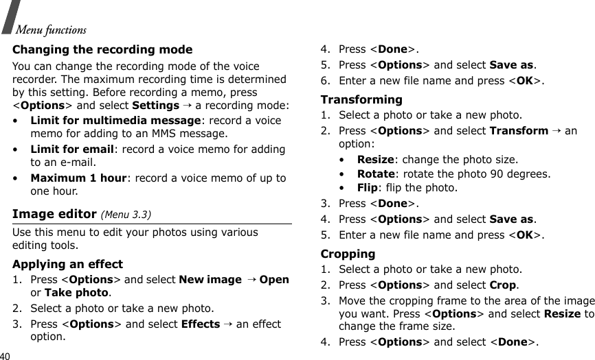 40Menu functionsChanging the recording modeYou can change the recording mode of the voice recorder. The maximum recording time is determined by this setting. Before recording a memo, press &lt;Options&gt; and select Settings → a recording mode:•Limit for multimedia message: record a voice memo for adding to an MMS message.•Limit for email: record a voice memo for adding to an e-mail.•Maximum 1 hour: record a voice memo of up to one hour.Image editor (Menu 3.3)Use this menu to edit your photos using various editing tools.Applying an effect1. Press &lt;Options&gt; and select New image  → Open or Take photo.2. Select a photo or take a new photo.3. Press &lt;Options&gt; and select Effects → an effect option.4. Press &lt;Done&gt;.5. Press &lt;Options&gt; and select Save as.6. Enter a new file name and press &lt;OK&gt;. Transforming1. Select a photo or take a new photo.2. Press &lt;Options&gt; and select Transform → an option:•Resize: change the photo size.•Rotate: rotate the photo 90 degrees.•Flip: flip the photo.3. Press &lt;Done&gt;.4. Press &lt;Options&gt; and select Save as.5. Enter a new file name and press &lt;OK&gt;. Cropping1. Select a photo or take a new photo.2. Press &lt;Options&gt; and select Crop.3. Move the cropping frame to the area of the image you want. Press &lt;Options&gt; and select Resize to change the frame size.4. Press &lt;Options&gt; and select &lt;Done&gt;.