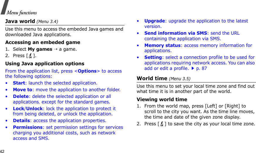 42Menu functionsJava world (Menu 3.4)Use this menu to access the embeded Java games and downloaded Java applications.Accessing an embeded game1. Select My games → a game.2. Press [ ].Using Java application optionsFrom the application list, press &lt;Options&gt; to access the following options:•Start: launch the selected application.•Move to: move the application to another folder.•Delete: delete the selected application or all applications, except for the standard games.•Lock/Unlock: lock the application to protect it from being deleted, or unlock the application.•Details: access the application properties.•Permissions: set permission settings for services charging you additional costs, such as network access and SMS.•Upgrade: upgrade the application to the latest version.•Send information via SMS: send the URL containing the application via SMS.•Memory status: access memory information for applications.•Setting: select a connection profile to be used for applications requiring network access. You can also add or edit a profile.p. 87World time (Menu 3.5)Use this menu to set your local time zone and find out what time it is in another part of the world. Viewing world time1. From the world map, press [Left] or [Right] to scroll to the city you want. As the time line moves, the time and date of the given zone display.2. Press [ ] to save the city as your local time zone.
