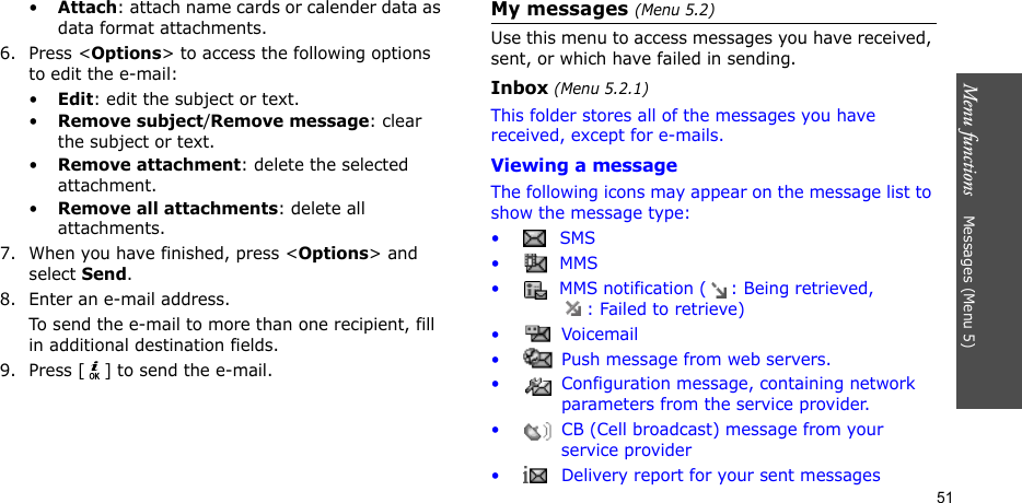 Menu functions    Messages (Menu 5)51•Attach: attach name cards or calender data as data format attachments.6. Press &lt;Options&gt; to access the following options to edit the e-mail:•Edit: edit the subject or text.•Remove subject/Remove message: clear the subject or text.•Remove attachment: delete the selected attachment.•Remove all attachments: delete all attachments.7. When you have finished, press &lt;Options&gt; and select Send.8. Enter an e-mail address.To send the e-mail to more than one recipient, fill in additional destination fields. 9. Press [ ] to send the e-mail. My messages (Menu 5.2)Use this menu to access messages you have received, sent, or which have failed in sending.Inbox (Menu 5.2.1)This folder stores all of the messages you have received, except for e-mails.Viewing a messageThe following icons may appear on the message list to show the message type: • SMS•  MMS•  MMS notification ( : Being retrieved, : Failed to retrieve)• Voicemail•  Push message from web servers.•  Configuration message, containing network parameters from the service provider.•  CB (Cell broadcast) message from your service provider•  Delivery report for your sent messages