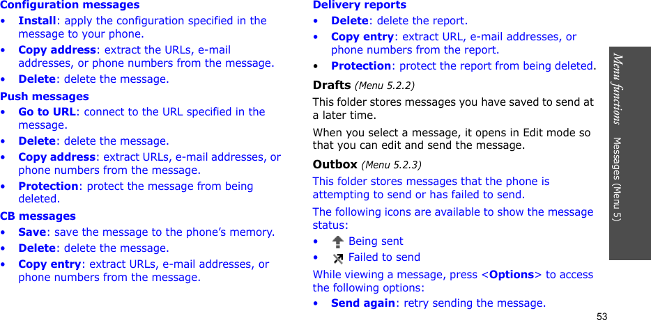Menu functions    Messages (Menu 5)53Configuration messages•Install: apply the configuration specified in the message to your phone.•Copy address: extract the URLs, e-mail addresses, or phone numbers from the message.•Delete: delete the message.Push messages•Go to URL: connect to the URL specified in the message.•Delete: delete the message.•Copy address: extract URLs, e-mail addresses, or phone numbers from the message.•Protection: protect the message from being deleted.CB messages•Save: save the message to the phone’s memory.•Delete: delete the message.•Copy entry: extract URLs, e-mail addresses, or phone numbers from the message.Delivery reports•Delete: delete the report.•Copy entry: extract URL, e-mail addresses, or phone numbers from the report.•Protection: protect the report from being deleted.Drafts (Menu 5.2.2)This folder stores messages you have saved to send at a later time. When you select a message, it opens in Edit mode so that you can edit and send the message.Outbox (Menu 5.2.3)This folder stores messages that the phone is attempting to send or has failed to send.The following icons are available to show the message status:•  Being sent•  Failed to sendWhile viewing a message, press &lt;Options&gt; to access the following options:•Send again: retry sending the message.