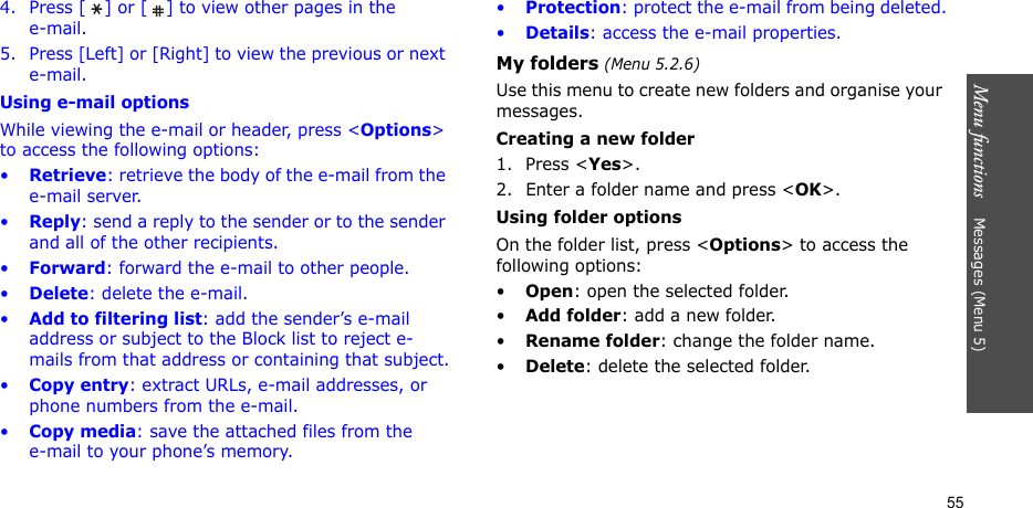 Menu functions    Messages (Menu 5)554. Press [ ] or [ ] to view other pages in the e-mail.5. Press [Left] or [Right] to view the previous or next e-mail.Using e-mail optionsWhile viewing the e-mail or header, press &lt;Options&gt; to access the following options: •Retrieve: retrieve the body of the e-mail from the e-mail server.•Reply: send a reply to the sender or to the sender and all of the other recipients.•Forward: forward the e-mail to other people.•Delete: delete the e-mail.•Add to filtering list: add the sender’s e-mail address or subject to the Block list to reject e-mails from that address or containing that subject.•Copy entry: extract URLs, e-mail addresses, or phone numbers from the e-mail.•Copy media: save the attached files from the e-mail to your phone’s memory.•Protection: protect the e-mail from being deleted.•Details: access the e-mail properties.My folders (Menu 5.2.6)Use this menu to create new folders and organise your messages.Creating a new folder1. Press &lt;Yes&gt;.2. Enter a folder name and press &lt;OK&gt;.Using folder optionsOn the folder list, press &lt;Options&gt; to access the following options:•Open: open the selected folder.•Add folder: add a new folder.•Rename folder: change the folder name.•Delete: delete the selected folder.