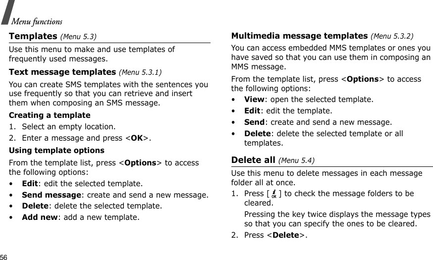 56Menu functionsTemplates (Menu 5.3)Use this menu to make and use templates of frequently used messages.Text message templates (Menu 5.3.1)You can create SMS templates with the sentences you use frequently so that you can retrieve and insert them when composing an SMS message.Creating a template1. Select an empty location.2. Enter a message and press &lt;OK&gt;.Using template optionsFrom the template list, press &lt;Options&gt; to access the following options:•Edit: edit the selected template.•Send message: create and send a new message.•Delete: delete the selected template.•Add new: add a new template.Multimedia message templates (Menu 5.3.2)You can access embedded MMS templates or ones you have saved so that you can use them in composing an MMS message.From the template list, press &lt;Options&gt; to access the following options:•View: open the selected template.•Edit: edit the template.•Send: create and send a new message.•Delete: delete the selected template or all templates.Delete all (Menu 5.4)Use this menu to delete messages in each message folder all at once.1. Press [ ] to check the message folders to be cleared.Pressing the key twice displays the message types so that you can specify the ones to be cleared.2. Press &lt;Delete&gt;.