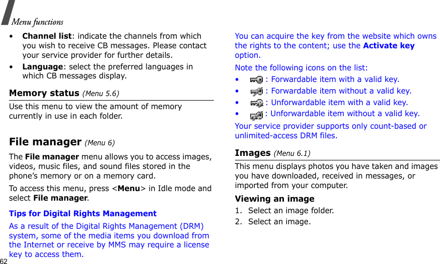 62Menu functions•Channel list: indicate the channels from which you wish to receive CB messages. Please contact your service provider for further details.•Language: select the preferred languages in which CB messages display.Memory status (Menu 5.6)Use this menu to view the amount of memory currently in use in each folder.File manager (Menu 6) The File manager menu allows you to access images, videos, music files, and sound files stored in the phone’s memory or on a memory card.To access this menu, press &lt;Menu&gt; in Idle mode and select File manager.Tips for Digital Rights ManagementAs a result of the Digital Rights Management (DRM) system, some of the media items you download from the Internet or receive by MMS may require a license key to access them. You can acquire the key from the website which owns the rights to the content; use the Activate key option. Note the following icons on the list: • : Forwardable item with a valid key.• : Forwardable item without a valid key.• : Unforwardable item with a valid key.• : Unforwardable item without a valid key.Your service provider supports only count-based or unlimited-access DRM files.Images (Menu 6.1)This menu displays photos you have taken and images you have downloaded, received in messages, or imported from your computer.Viewing an image1. Select an image folder.2. Select an image.