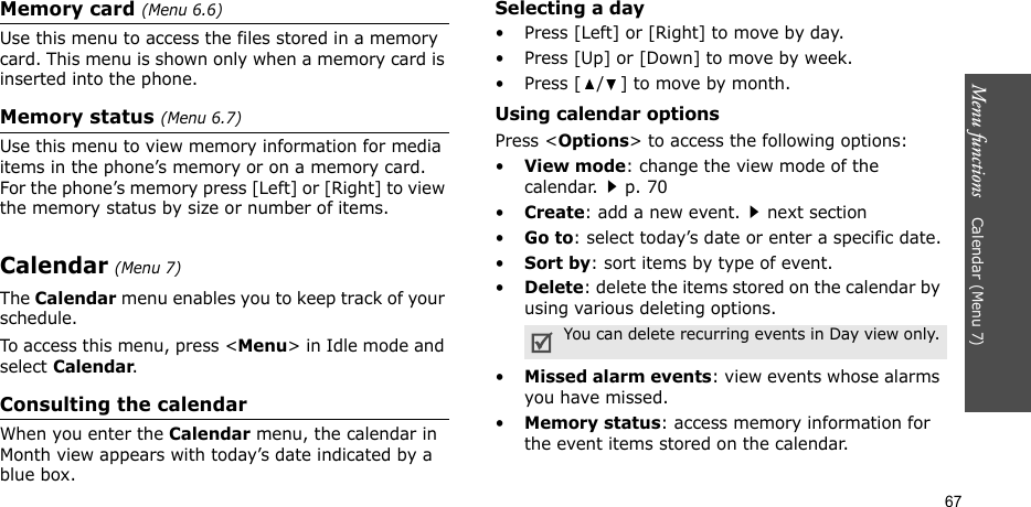 Menu functions    Calendar (Menu 7)67Memory card (Menu 6.6)Use this menu to access the files stored in a memory card. This menu is shown only when a memory card is inserted into the phone.Memory status (Menu 6.7)Use this menu to view memory information for media items in the phone’s memory or on a memory card. For the phone’s memory press [Left] or [Right] to view the memory status by size or number of items.Calendar (Menu 7)The Calendar menu enables you to keep track of your schedule.To access this menu, press &lt;Menu&gt; in Idle mode and select Calendar.Consulting the calendarWhen you enter the Calendar menu, the calendar in Month view appears with today’s date indicated by a blue box.Selecting a day• Press [Left] or [Right] to move by day.• Press [Up] or [Down] to move by week.• Press [ / ] to move by month.Using calendar optionsPress &lt;Options&gt; to access the following options:•View mode: change the view mode of the calendar.p. 70•Create: add a new event.next section•Go to: select today’s date or enter a specific date.•Sort by: sort items by type of event.•Delete: delete the items stored on the calendar by using various deleting options.•Missed alarm events: view events whose alarms you have missed.•Memory status: access memory information for the event items stored on the calendar.You can delete recurring events in Day view only.