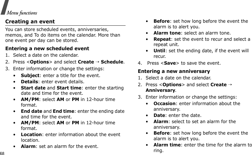68Menu functionsCreating an eventYou can store scheduled events, anniversaries, memos, and To do items on the calendar. More than one event per day can be stored.Entering a new scheduled event1. Select a date on the calendar.2. Press &lt;Options&gt; and select Create → Schedule.3. Enter information or change the settings:•Subject: enter a title for the event.•Details: enter event details.•Start date and Start time: enter the starting date and time for the event. •AM/PM: select AM or PM in 12-hour time format.•End date and End time: enter the ending date and time for the event. •AM/PM: select AM or PM in 12-hour time format.•Location: enter information about the event location. •Alarm: set an alarm for the event. •Before: set how long before the event the alarm is to alert you.•Alarm tone: select an alarm tone.•Repeat: set the event to recur and select a repeat unit. •Until: set the ending date, if the event will recur. 4.  Press &lt;Save&gt; to save the event.Entering a new anniversary1. Select a date on the calendar.2. Press &lt;Options&gt; and select Create → Anniversary.3. Enter information or change the settings:•Occasion: enter information about the anniversary.•Date: enter the date.•Alarm: select to set an alarm for the anniversary.•Before: set how long before the event the alarm is to alert you. •Alarm time: enter the time for the alarm to ring. 