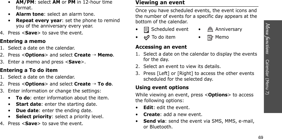 Menu functions    Calendar (Menu 7)69•AM/PM: select AM or PM in 12-hour time format.•Alarm tone: select an alarm tone.•Repeat every year: set the phone to remind you of the anniversary every year.4. Press &lt;Save&gt; to save the event.Entering a memo1. Select a date on the calendar.2. Press &lt;Options&gt; and select Create → Memo.3. Enter a memo and press &lt;Save&gt;.Entering a To do item1. Select a date on the calendar.2. Press &lt;Options&gt; and select Create → To do.3. Enter information or change the settings:•To do: enter information about the item.•Start date: enter the starting date.•Due date: enter the ending date.•Select priority: select a priority level.4. Press &lt;Save&gt; to save the event.Viewing an eventOnce you have scheduled events, the event icons and the number of events for a specific day appears at the bottom of the calendar.Accessing an event1. Select a date on the calendar to display the events for the day. 2. Select an event to view its details.3. Press [Left] or [Right] to access the other events scheduled for the selected day.Using event optionsWhile viewing an event, press &lt;Options&gt; to access the following options:•Edit: edit the event.•Create: add a new event.•Send via: send the event via SMS, MMS, e-mail, or Bluetooth.•  Scheduled event •  Anniversary• To do item • Memo