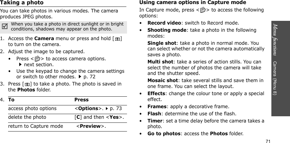 Menu functions    Camera (Menu 8)71Taking a photoYou can take photos in various modes. The camera produces JPEG photos. 1. Access the Camera menu or press and hold [] to turn on the camera.2. Adjust the image to be captured.• Press &lt; &gt; to access camera options.next section.• Use the keypad to change the camera settings or switch to other modes.p. 723. Press [] to take a photo. The photo is saved in the Photos folder.Using camera options in Capture modeIn Capture mode, press &lt; &gt; to access the following options:•Record video: switch to Record mode.•Shooting mode: take a photo in the following modes:Single shot: take a photo in normal mode. You can select whether or not the camera automatically saves a photo.Multi shot: take a series of action stills. You can select the number of photos the camera will take and the shutter speed.Mosaic shot: take several stills and save them in one frame. You can select the layout.•Effects: change the colour tone or apply a special effect.•Frames: apply a decorative frame.•Flash: determine the use of the flash.•Timer: set a time delay before the camera takes a photo.•Go to photos: access the Photos folder.When you take a photo in direct sunlight or in bright conditions, shadows may appear on the photo.4.To Pressaccess photo options &lt;Options&gt;.p. 73delete the photo [C] and then &lt;Yes&gt;.return to Capture mode  &lt;Preview&gt;.