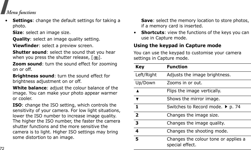 72Menu functions•Settings: change the default settings for taking a photo.Size: select an image size. Quality: select an image quality setting. Viewfinder: select a preview screen.Shutter sound: select the sound that you hear when you press the shutter release, [].Zoom sound: turn the sound effect for zooming on or off.Brightness sound: turn the sound effect for brightness adjustment on or off.White balance: adjust the colour balance of the image. You can make your photo appear warmer or cooler.ISO: change the ISO setting, which controls the sensitivity of your camera. For low light situations, lower the ISO number to increase image quality. The higher the ISO number, the faster the camera shutter functions and the more sensitive the camera is to light. Higher ISO settings may bring some distortion to an image.Save: select the memory location to store photos, if a memory card is inserted.•Shortcuts: view the functions of the keys you can use in Capture mode.Using the keypad in Capture modeYou can use the keypad to customise your camera settings in Capture mode.Key FunctionLeft/Right Adjusts the image brightness.Up/Down Zooms in or out.Flips the image vertically.Shows the mirror image.1Switches to Record mode.p. 742Changes the image size.3Changes the image quality.4Changes the shooting mode.5Changes the colour tone or applies a special effect.