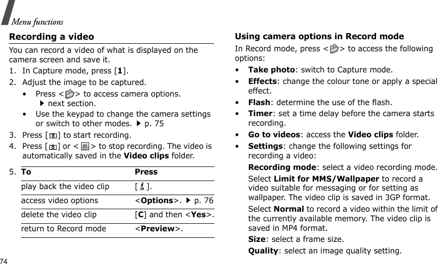 74Menu functionsRecording a videoYou can record a video of what is displayed on the camera screen and save it.1. In Capture mode, press [1].2. Adjust the image to be captured.• Press &lt; &gt; to access camera options.next section.• Use the keypad to change the camera settings or switch to other modes.p. 753. Press [] to start recording.4. Press [] or &lt; &gt; to stop recording. The video is automatically saved in the Video clips folder.Using camera options in Record modeIn Record mode, press &lt; &gt; to access the following options:•Take photo: switch to Capture mode.•Effects: change the colour tone or apply a special effect.•Flash: determine the use of the flash.•Timer: set a time delay before the camera starts recording.•Go to videos: access the Video clips folder.•Settings: change the following settings for recording a video:Recording mode: select a video recording mode.Select Limit for MMS/Wallpaper to record a video suitable for messaging or for setting as wallpaper. The video clip is saved in 3GP format.Select Normal to record a video within the limit of the currently available memory. The video clip is saved in MP4 format.Size: select a frame size. Quality: select an image quality setting. 5.To Pressplay back the video clip [ ].access video options &lt;Options&gt;.p. 76delete the video clip [C] and then &lt;Yes&gt;.return to Record mode &lt;Preview&gt;.